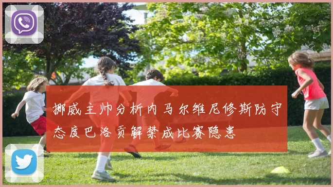 挪威主帅分析内马尔维尼修斯防守态度巴洛贡解禁成比赛隐患