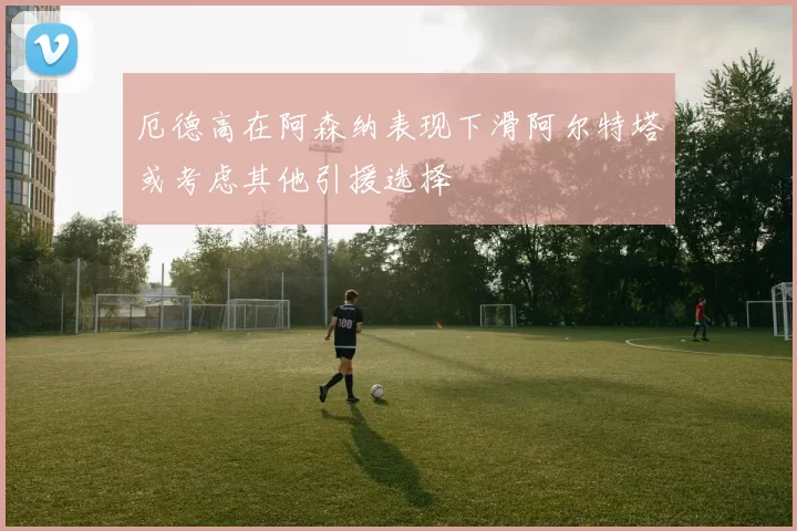 厄德高在阿森纳表现下滑阿尔特塔或考虑其他引援选择