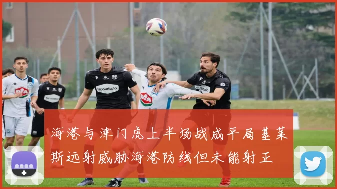 海港与津门虎上半场战成平局基莱斯远射威胁海港防线但未能射正