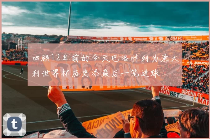回顾12年前的今天巴洛特利为意大利世界杯历史添最后一笔进球