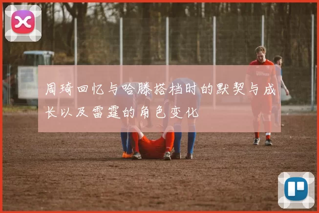 周琦回忆与哈滕搭档时的默契与成长以及雷霆的角色变化