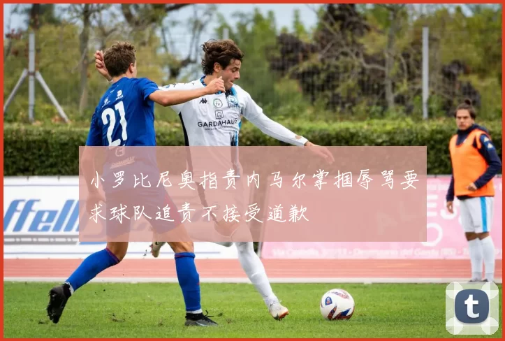 小罗比尼奥指责内马尔掌掴辱骂要求球队追责不接受道歉