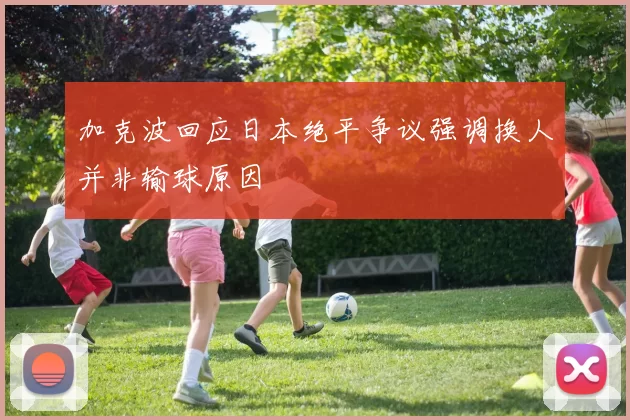 加克波回应日本绝平争议强调换人并非输球原因