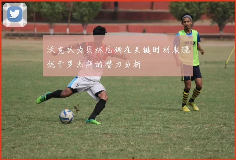 沃克认为贝林厄姆在关键时刻表现优于罗杰斯的潜力分析