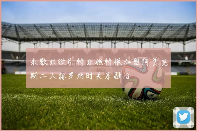 米歇尔欲引特尔施特根加盟阿贾克斯二人赫罗纳时关系融洽