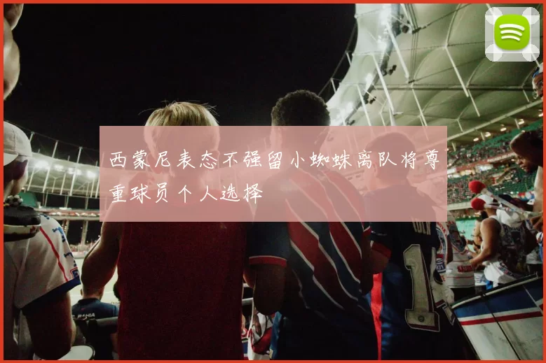 西蒙尼表态不强留小蜘蛛离队将尊重球员个人选择