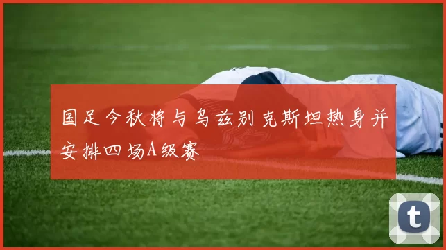 国足今秋将与乌兹别克斯坦热身并安排四场A级赛