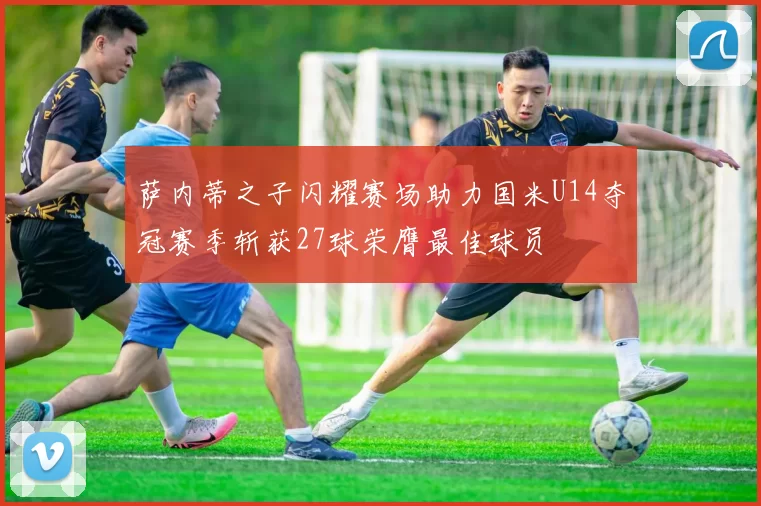 萨内蒂之子闪耀赛场助力国米U14夺冠赛季斩获27球荣膺最佳球员