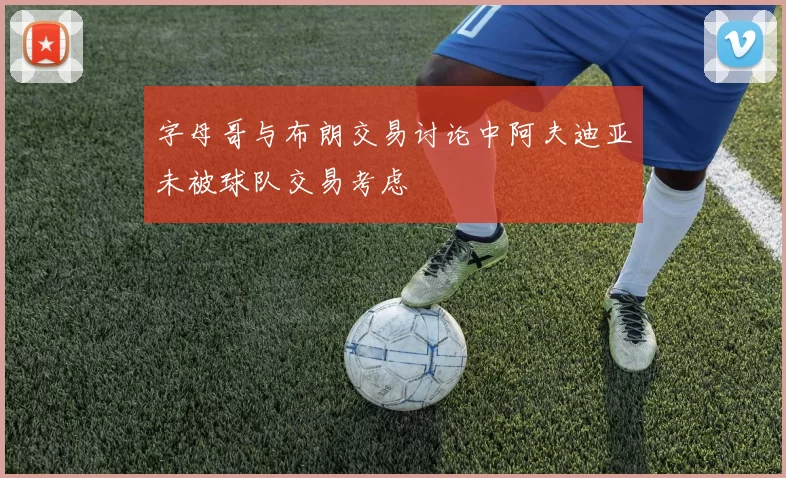 字母哥与布朗交易讨论中阿夫迪亚未被球队交易考虑