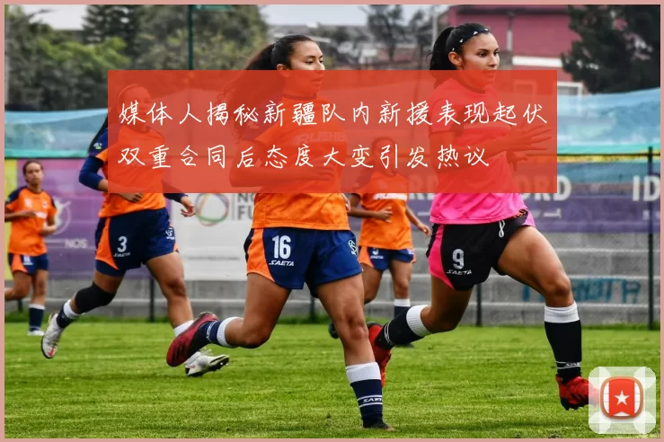 媒体人揭秘新疆队内新援表现起伏双重合同后态度大变引发热议